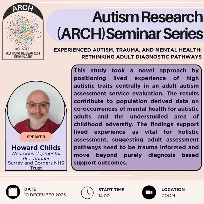 This is a poster advertising the ARCH (Autism Research) seminar series. This talk is called "Experienced Autism, Trauma, and Mental Health: Rethinking Adult Diagnostic Pathways" and is delivered by Howard Childs, a neurodevelopmental practitioner for Surrey and Borders NHS Trust. The talk takes place on December 10th, 2025, at 2pm on Zoom. The talk abstract is: "This study took a novel approach by positioning lived experience of high autistic traits centrally in an adult autism assessment service evaluation. The results contribute to population derived data on co-occurrences of mental health for autistic adults and the understudied area of childhood adversity. The findings support lived experience as vital for holistic assessment, suggesting adult assessment pathways need to be trauma informed and move beyond purely diagnosis based support outcomes."