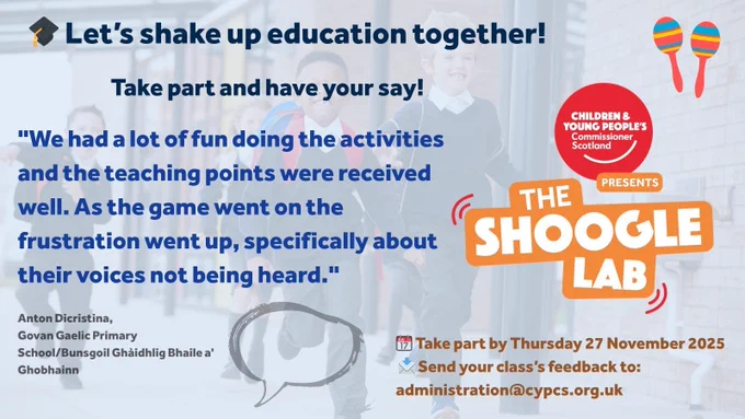 A promotional graphic for “The Shoogle Lab” showing children walking out of a school building. The headline reads “Let’s shake up education together! Take part and have your say!” A quote from a teacher says: “We had a lot of fun doing the activities and the teaching points were received well. As the game went on the frustration went up, specifically about their voices not being heard.” The Children and Young People’s Commissioner Scotland logo and “The Shoogle Lab” title are on the right. Icons include maracas, a calendar, and an envelope. Text at the bottom says: “Take part by Thursday 27 November 2025. Send your class’s feedback to: administration@cypcs.org.uk