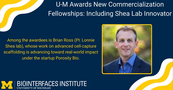 ALT Text:

Photo - Dr. Lonnie Shea

Words - U-M Awards New Commercialization Fellowships: Including Shea Lab Innovator, Among the awardees is Brian Ross (PI: Lonnie Shea lab), whose work on advanced cell-capture scaffolding is advancing toward real-world impact under the startup Porosity Bio.