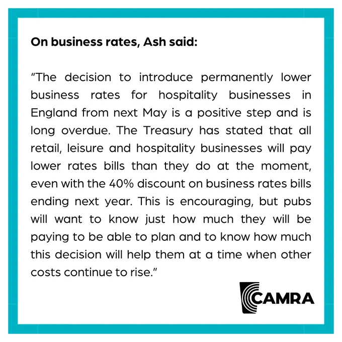 A CAMRA blue bordered graphic with a quote from CAMRA Chairman Ash Corbett Collins in black text. It says The decision to introduce permanently lower business rates for hospitality businesses in England from next May is a positive step and is long overdue. The Treasury has stated that all retail, leisure and hospitality businesses will pay lower rates bills than they do at the moment, even with the 40% discount on business rates bills ending next year. This is encouraging, but pubs will want to know just how much they will be paying to be able to plan and to know how much this decision will help them at a time when other costs continue to rise.
