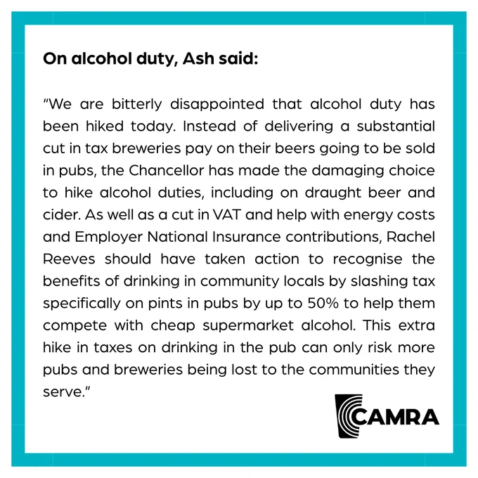 A CAMRA blue bordered graphic with a quote from CAMRA Chairman Ash Corbett Collins in black text. It says We are bitterly disappointed that alcohol duty has been hiked today. Instead of delivering a substantial cut in tax breweries pay on their beers going to be sold in pubs, the Chancellor has made the damaging choice to hike alcohol duties, including on draught beer and cider. As well as a cut in VAT and help with energy costs and Employer National Insurance contributions, Rachel Reeves should have taken action to recognise the benefits of drinking in community locals by slashing tax specifically on pints in pubs by up to 50% to help them compete with cheap supermarket alcohol. This extra hike in taxes on drinking in the pub can only risk more pubs and breweries being lost to the communities they serve.