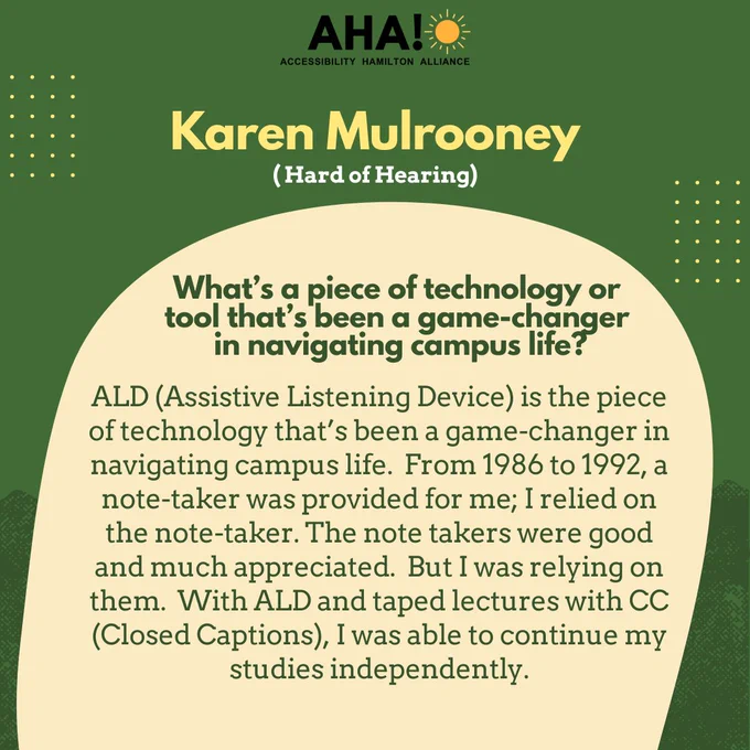  Barriers Be Gone Alumni Panelist: Karen Mulrooney (Hard of Hearing). What’s a piece of technology or 
tool that’s been a game-changer in navigating campus life? ALD (Assistive Listening Device) is the piece of technology that’s been a game-changer in navigating campus life.  From 1986 to 1992, a note-taker was provided for me; I relied on the note-taker. The note takers were good and much appreciated.  But I was relying on them.  With ALD and taped lectures with CC (Closed Captions), I was able to continue my studies independently.