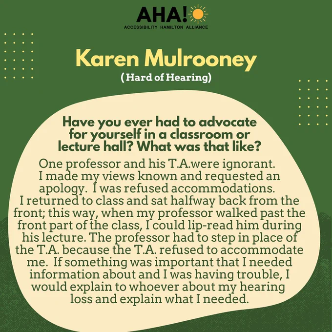 Barriers Be Gone Alumni Panelist: Karen Mulrooney (Hard of Hearing). Have you ever had to advocate for yourself in a classroom or lecture hall? What was that like? One professor and his T.A.were ignorant. I made my views known and requested an apology.  I was refused accommodations. I returned to class and sat halfway back from the front; this way, when my professor walked past the front part of the class, I could lip-read him during his lecture. The professor had to step in place of the T.A. because the T.A. refused to accommodate me.  If something was important that I needed information about and I was having trouble, I would explain to whoever about my hearing loss and explain what I needed.
