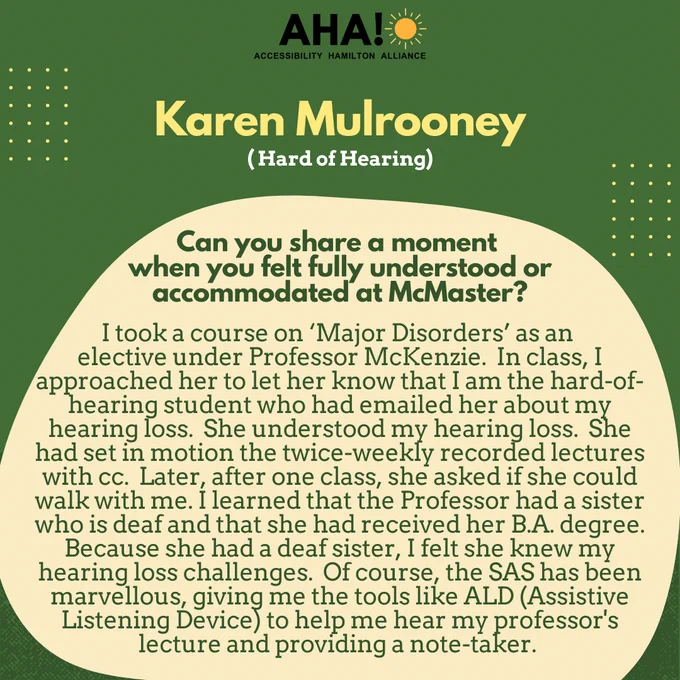 Barriers Be Gone Alumni Panelist: Karen Mulrooney (Hard of Hearing). Can you share a moment when you felt fully understood or accommodated at McMaster? I took a course on ‘Major Disorders’ as an elective under Professor McKenzie.  In class, I approached her to let her know that I am the hard-of-hearing student who had emailed her about my hearing loss.  She understood my hearing loss.  She had set in motion the twice-weekly recorded lectures with cc.  Later, after one class, she asked if she could walk with me. I learned that the Professor had a sister who is deaf and that she had received her B.A. degree.  Because she had a deaf sister, I felt she knew my hearing loss challenges.  Of course, the SAS has been marvellous, giving me the tools like ALD (Assistive Listening Device) to help me hear my professor's lecture and providing a note-taker.