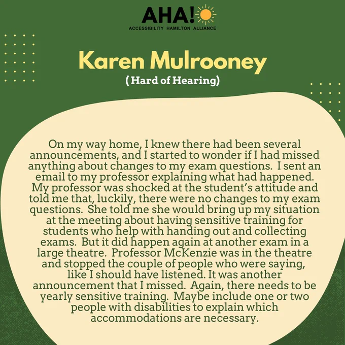 Barriers Be Gone Alumni Panelist: Karen Mulrooney (Hard of Hearing). On my way home, I knew there had been several announcements, and I started to wonder if I had missed anything about changes to my exam questions.  I sent an email to my professor explaining what had happened.  My professor was shocked at the student’s attitude and told me that, luckily, there were no changes to my exam questions.  She told me she would bring up my situation at the meeting about having sensitive training for students who help with handing out and collecting exams.  But it did happen again at another exam in a large theatre.  Professor McKenzie was in the theatre and stopped the couple of people who were saying, like I should have listened. It was another announcement that I missed.  Again, there needs to be yearly sensitive training.  Maybe include one or two people with disabilities to explain which accommodations are necessary.