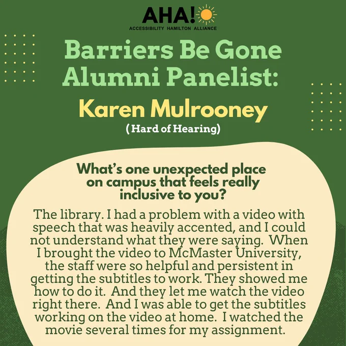 Barriers Be Gone Alumni Panelist: Karen Mulrooney (Hard of Hearing). What’s one unexpected place on campus that feels really inclusive to you? The library. I had a problem with a video with speech that was heavily accented, and I could not understand what they were saying. When I brought the video to McMaster University, the staff were so helpful and persistent in getting the subtitles to work. They showed me how to do it. And they let me watch the video right there. And I was able to get the subtitles working on the video at home.  I watched the movie several times for my assignment.