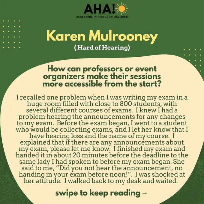 Barriers Be Gone Alumni Panelist: Karen Mulrooney (Hard of Hearing). How can professors or event organizers make their sessions more accessible from the start? I recalled one problem when I was writing my exam in a huge room filled with close to 800 students, with several different courses of exams.  I knew I had a problem hearing the announcements for any changes to my exam.  Before the exam began, I went to a student who would be collecting exams, and I let her know that I have hearing loss and the name of my course.  I explained that if there are any announcements about my exam, please let me know.  I finished my exam and handed it in about 20 minutes before the deadline to the same lady I had spoken to before my exam began. She said to me, “Did you not hear the announcement, no handing in your exam before noon!”.  I was shocked at her attitude.  I walked back to my desk and waited... swipe to keep reading ⟶