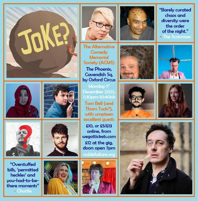 The Alternative Comedy Memorial Society (ACMS)
The Phoenix, Cavendish Sq, by Oxford Circus
Monday 1st  December 2025, 7:30pm-10:40ish
Tom Bell (and Thom Tuck?), with umpteen excellent guests: Abigoliah Schamaun, Alwin Solanky, Chris East, Darryl Carrington, Halima Habil, Jonathan Oldfield, Nate Kitch, Sophie Koko, Tom Whiston, Vix Leyton, Will Pease
£5/£7/£10/£13 online, from wegottickets.com
£12 at the gig, doors open 7pm
noblefailure.org
