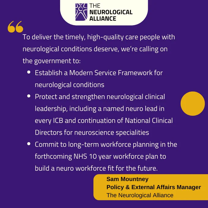 To deliver the timely, high-quality care people with neurological conditions deserve, we’re calling on the government to:
Establish a Modern Service Framework for neurological conditions
Protect and strengthen neurological clinical leadership, including a named neuro lead in every ICB and continuation of National Clinical Directors for neuroscience specialities
Commit to long-term workforce planning in the forthcoming NHS 10 year workforce plan to build a neuro workforce fit for the future.
