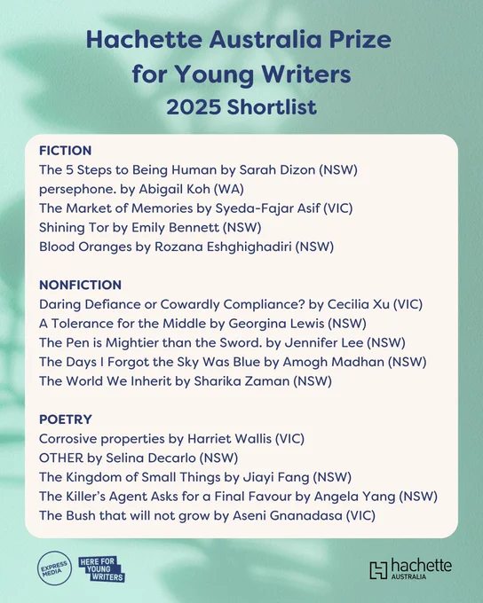 Hachette Australia Prize for Young Writers
2025 Shortlist
FICTION
The 5 Steps to Being Human by Sarah Dizon (NSW)
persephone. by Abigail Koh (WA)
The Market of Memories by Syeda-Fajar Asif (VIC)
Shining Tor by Emily Bennett (NSW)
Blood Oranges by Rozana Eshghighadiri (NSW)

NONFICTION
Daring Defiance or Cowardly Compliance? by Cecilia Xu (VIC)
A Tolerance for the Middle by Georgina Lewis (NSW)
The Pen is Mightier than the Sword. by Jennifer Lee (NSW)
The Days I Forgot the Sky Was Blue by Amogh Madhan (NSW)
The World We Inherit by Sharika Zaman (NSW)

POETRY
Corrosive properties by Harriet Wallis (VIC)
OTHER by Selina Decarlo (NSW)
The Kingdom of Small Things by Jiayi Fang (NSW)
The Killer’s Agent Asks for a Final Favour by Angela Yang (NSW)
The Bush that will not grow by Aseni Gnanadasa (VIC)