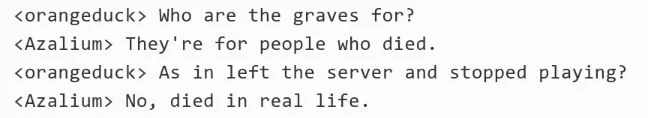 <orangeduck> Who are the graves for?
<Azalium> They're for people who died.
<orangeduck> AS in left the server and stopped playing?
<Azalium> No, died in real life.