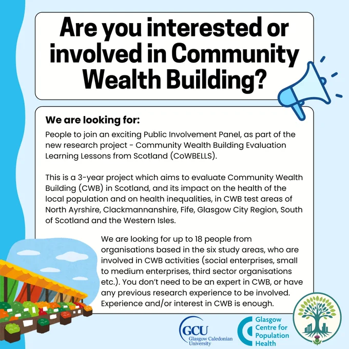 Join the CoWBELLS Public Involvement Panel (PIP)

We’re inviting community organisations to take part in an exciting new Public Involvement Panel (PIP) as part of the Community Wealth Building Evaluation Learning Lessons from Scotland (CoWBELLS) research project.
CoWBELLS is a 3-year study exploring how Community Wealth Building (CWB) – an approach to creating fairer, more inclusive local economies – impacts health and reduces inequalities. CWB focuses on keeping wealth within communities through five pillars: inclusive ownership, finance, workforce, spending, and land/property. Examples include co-operative food pantries, employee-owned businesses, and community banks. This research will inform Scotland’s upcoming Community Wealth Building Bill, which will require local authorities to implement CWB strategies.
