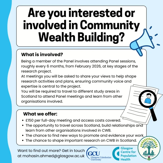 Why get involved?

Shape important research that could influence policy and support for community organisations.
Promote your organisation’s work and connect with others across Scotland.
Access training and learning opportunities in evaluation and public health.
Visit and learn from CWB projects in other areas.
Receive payment for your time (£150 for full-day meetings) plus travel and childcare costs.
 

What’s involved?
Panel members will meet roughly every six months to share insights and help guide the research. Sessions will cover topics like refining the project’s Theory of Change and advising on how findings are shared.

 

Interested?
Contact Mohasin Ahmed at mohasin.ahmed@glasgow.ac.uk to find out more or sign up.