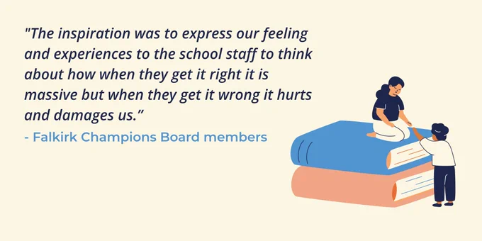 Graphic of a figure reaching down to help another person up on top of two large books stacked like steps suggesting support and collaboration. A quote from Falkirk Champions Board members reads "The inspiration was to express our feeling and experiences to the school staff to think about how when they get it right it is massive but when they get it wrong it hurts and damages us."