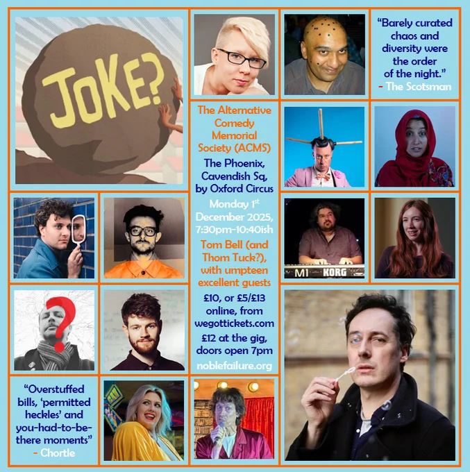 The Alternative Comedy Memorial Society (ACMS)
The Phoenix, Cavendish Sq, by Oxford Circus
Monday 1st  December 2025, 7:30pm-10:40ish
Tom Bell (and Thom Tuck?), with umpteen excellent guests: Abigoliah Schamaun, Alwin Solanky, Darryl Carrington, Halima Habil, Jonathan Oldfield, Nate Kitch, Peter Lupton, Sophie Koko, Tom Whiston, Vix Leyton, Will Pease
£5/£10/£13 online, from wegottickets.com
£12 at the gig, doors open 7pm
noblefailure.org
