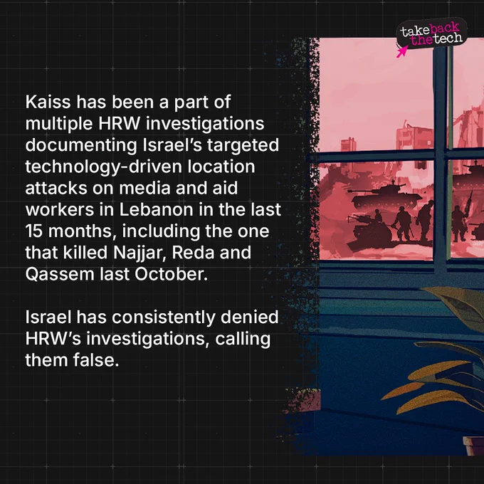  Illustration of a window opening up to a warscape. Text: Kaiss has been a part of multiple HRW investigations documenting Israel’s targeted technology-driven location attacks on media and aid workers in Lebanon in the last 15 months, including the one that killed Najjar, Reda and Qassem last October.

Israel has consistently denied HRW’s investigations, calling them false.
