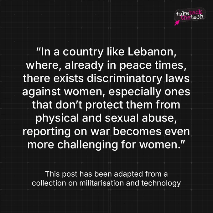 “In a country like Lebanon, where, already in peace times, there exists discriminatory laws against women, especially ones that don’t protect them from physical and sexual abuse, reporting on war becomes even more challenging for women.”

This post has been adapted from a collection on militarisation and technology by Safety For Voices.