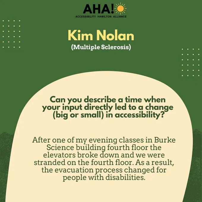 Barriers Be Gone Alumni Panelist: Kim Nolan (Multiple Sclerosis). Can you describe a time when 
your input directly led to a change (big or small) in accessibility? After one of my evening classes in Burke Science building fourth floor the elevators broke down and we were stranded on the fourth floor. As a result, the evacuation process changed for people with disabilities.
