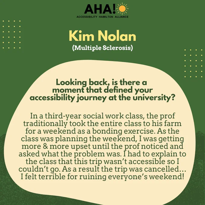 Barriers Be Gone Alumni Panelist: Kim Nolan (Multiple Sclerosis). Looking back, is there a moment that defined your accessibility journey at the university? In a third-year social work class, the prof traditionally took the entire class to his farm for a weekend as a bonding exercise. As the class was planning the weekend, I was getting more & more upset until the prof noticed and asked what the problem was. I had to explain to the class that this trip wasn’t accessible so I couldn’t go. As a result the trip was cancelled…I felt terrible for ruining everyone’s weekend!