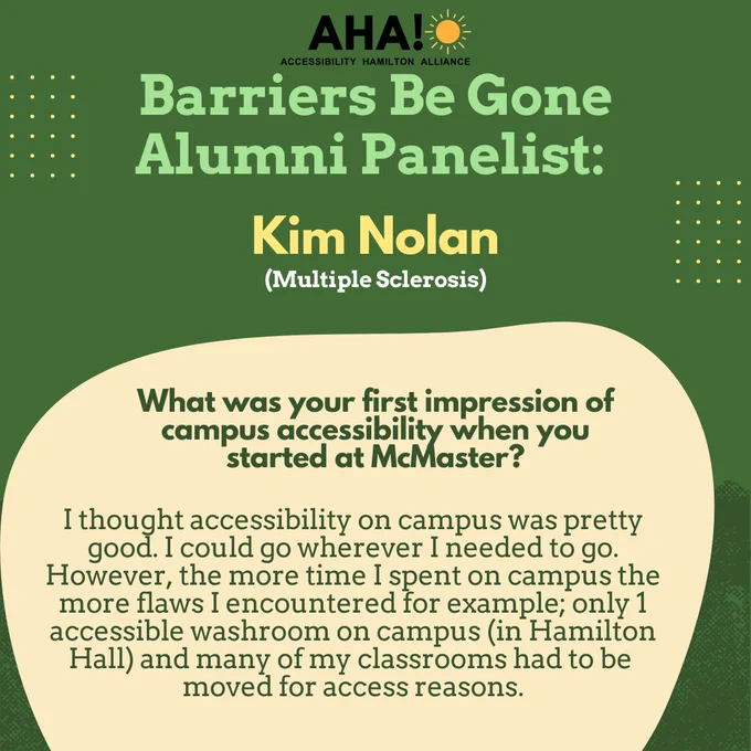 Barriers Be Gone Alumni Panelist: Kim Nolan (Multiple Sclerosis). What was your first impression of campus accessibility when you started at McMaster? I thought accessibility on campus was pretty good. I could go wherever I needed to go. However, the more time I spent on campus the more flaws I encountered for example; only 1 accessible washroom on campus (in Hamilton Hall) and many of my classrooms had to be moved for access reasons.
