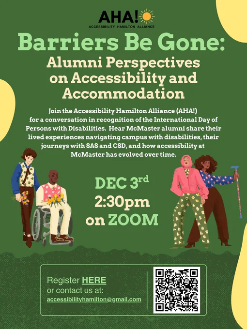 Image includes a green background with yellow shapes in the background, with the words:
Barriers Begone:  Alumni Perspectives on Accessibility and Accommodation
Join the Accessibility Hamilton Alliance (AHA!) for a conversation in recognition of the International Day of Persons with Disabilities.  Hear McMaster alumni share their lived experiences navigating campus with disabilities, their journeys with SAS and CSD, and how accessibility at McMaster has evolved over time. DEC 3rd 2:30pm on ZOOM
The AHA logo is at the top, and at the bottom there will be a QR code to the Zoom registration and it reads:
Register HERE or contact us at: accessibilityhamilton@gmail.com