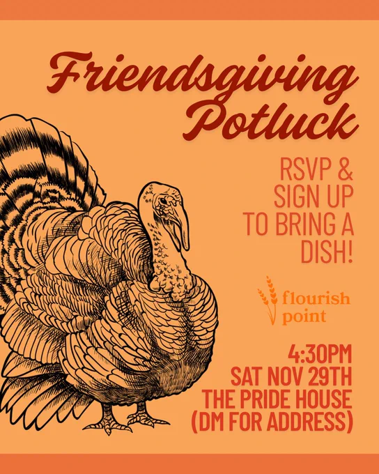 Text and a turkey graphic on an orange background. Red text reads: “Friendsgiving Potluck”. Orange texts reads: “Flourish Point. RSVP & SIGN UP TO BRING A DISH 4:30PM SAT.  NOV. 29TH. THE PRIDE HOUSE (DM FOR ADDRESS).”