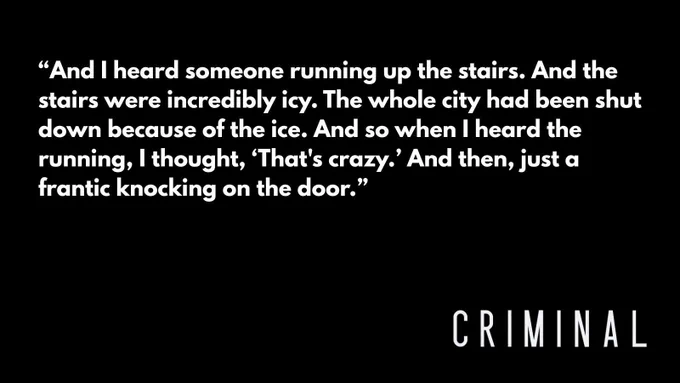White text on black background that reads, "And I heard someone running up the stairs. And the stairs were incredibly icy. The whole city had been shut down because of the ice. And so when I heard the running, I thought, 'That's crazy.' And then, just a frantic knocking on the door." The Criminal logo is in the bottom right corner. 