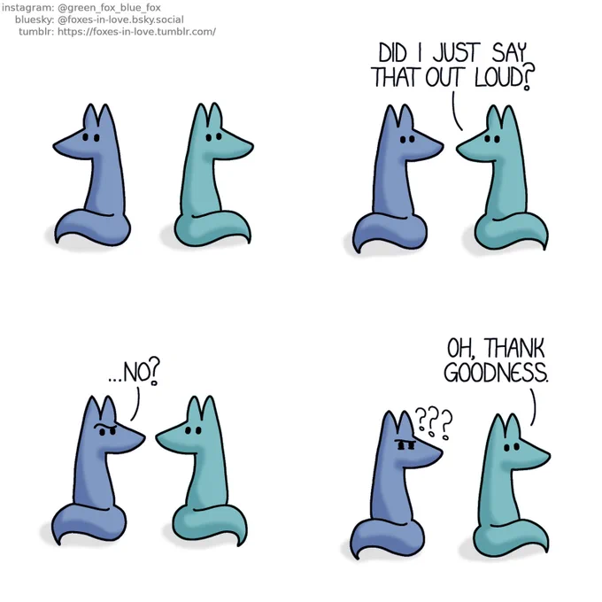 A comic of two foxes, one of whom is blue, the other is green. In this one, Blue and Green are sitting with their backs facing each other, both deep in their own thoughts.

 Blue turns to listen as Green turns to look at him over his shoulder.
Green: Did I just say that out loud?

Blue frowns in confusion.
Blue: ...No?

Green turns back around, seeming relieved. Blue continues to stare at him, deeply baffled and suspicious.
Green: Oh, thank goodness.