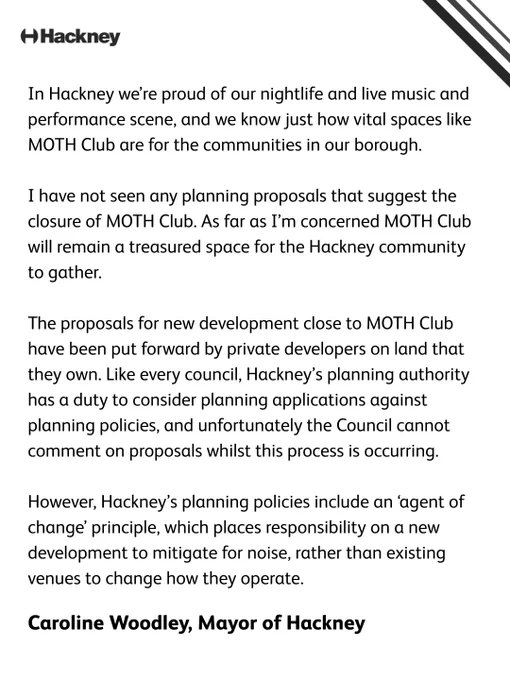 In Hackney we’re proud of our nightlife and live music and performance scene, and we know just how vital spaces like MOTH Club are for the communities in our borough.  I have not seen any planning proposals that suggest the closure of MOTH Club. As far as I’m concerned MOTH Club will remain a treasured space for the Hackney community to gather.  The proposals for new development close to MOTH Club have been put forward by private developers on land that they own. Like every council, Hackney’s planning authority has a duty to consider planning applications against planning policies, and unfortunately the Council cannot comment on proposals whilst this process is occurring.  However, Hackney’s planning policies include an ‘agent of change’ principle, which places responsibility on a new development to mitigate for noise, rather than existing venues to change how they operate.  Caroline Woodley, Mayor of Hackney