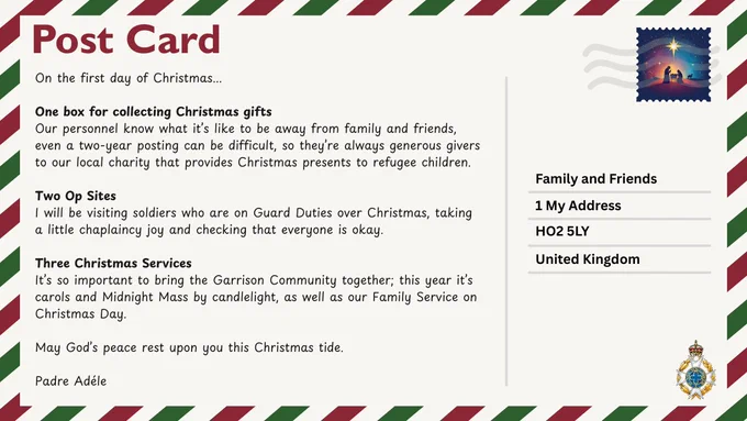 Christmas postcard with cream background and red and green border with a nativity stamp in the top right corner.
Message reads: On the first day of Christmas...One box for collecting Christmas gifts. Our personnel know what it’s like to be away from family and friends, even a two-year posting can be difficult, so they’re always generous givers to our local charity that provides Christmas presents to refugee children. Two Op Sites. I will be visiting soldiers who are on Guard Duties over Christmas, taking a little chaplaincy joy and checking that everyone is okay. Three Christmas Services. It’s so important to bring the Garrison Community together; this year it’s carols and Midnight Mass by candlelight, as well as our Family Service on Christmas Day. May God’s peace rest upon you this Christmas tide. Padre Adéle.
Bottom left corner shows the Royal Army Chaplains’ Department badge.