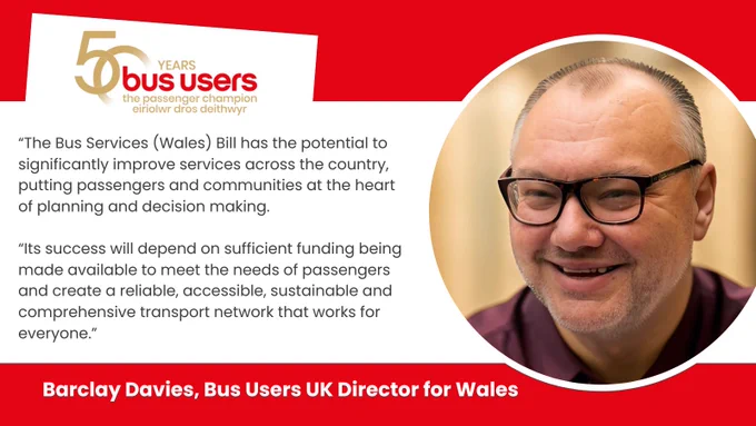 Photo of Barclay Davies, Bus Users UK Director for Wales and the quote: "The Bus Services (Wales) Bill has the potential to significantly improve services across the country, putting passengers and communities at the heart of planning and decision making. Its success will depend on sufficient funding being made available to meet the needs of passengers and create a reliable, accessible, sustainable and comprehensive transport network that works for everyone.”