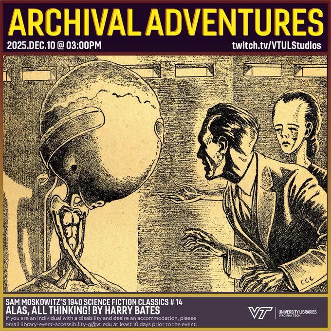 Promo for Archival Adventures Episode "Alas, All Thinking! by Harry Bates" – Sam Moskowitz’s 1940 Classics of Science-Fiction # 14 | Heron Speculative Fiction Collection # 26, featuring a black and white line drawing of a modern human observing a biomechanical mechanism with a gigantic braincase while a woman with a slightly enlarged braincase looks on. The caption reads "Why should he move? she asked. That stopped me for a little." Instructions on accessibility accommodations are included at the bottom of the promo: If you are an individual with a disability and desire an accommodation, please email library-event-accessibility-g@vt.edu at least 10 days prior to the event.