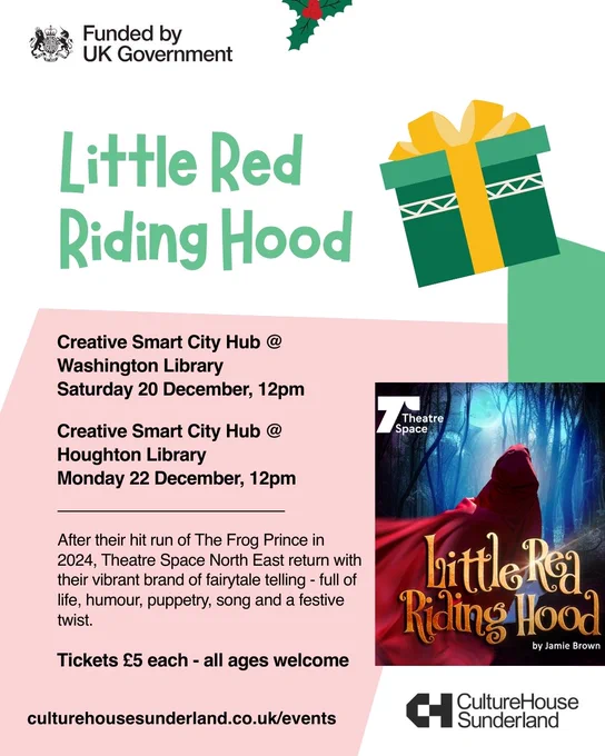 Graphic with a promotional image for Little Red Riding Hood, plus illustrations of holly and a boxed gift tied with ribbon.

Text reads:

Little Red Riding Hood

Creative Smart City Hub @ Washington Library 
Saturday 20 December, 12pm

Creative Smart City Hub @ Houghton Library 
Monday 22 December, 12pm

After their hit run of The Frog Prince in 2024, Theatre Space North East return with their vibrant brand of fairytale telling - full of life, humour, puppetry, song and a festive twist.

Tickets £5 - all ages welcome
Creative Smart City Hub @ Houghton Library

culturehousesunderland.co.uk/events

Logos: Funded by UK Government, and Culture House Sunderland
