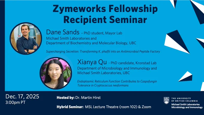 The Zymeworks Fellowship Recipient Seminar will take place at 3:00pm on December 17, 2025 in the MSL Lecture Theatre and on Zoom. The event will be hosted by Dr. Martin Hirst. The first speaker, Dane Sands, is a PhD student in the Mayor lab with the Michael Smith Laboratories and Department of Biochemistry and Molecular Biology at UBC. His talk is titled "Supercharging Secretion: Transforming K. phaffii into an Antimicrobial Peptide Factory". The second speaker is Xianya Qu, a PhD candidate in the Kronstad lab in the Department of Microbiology and Immunology and the Michael Smith Laboratories at UBC. Her talk is titled "Endoplasmic Reticulum Function Contributes to Caspofungin Tolerance in Cryptococcus neoformans".