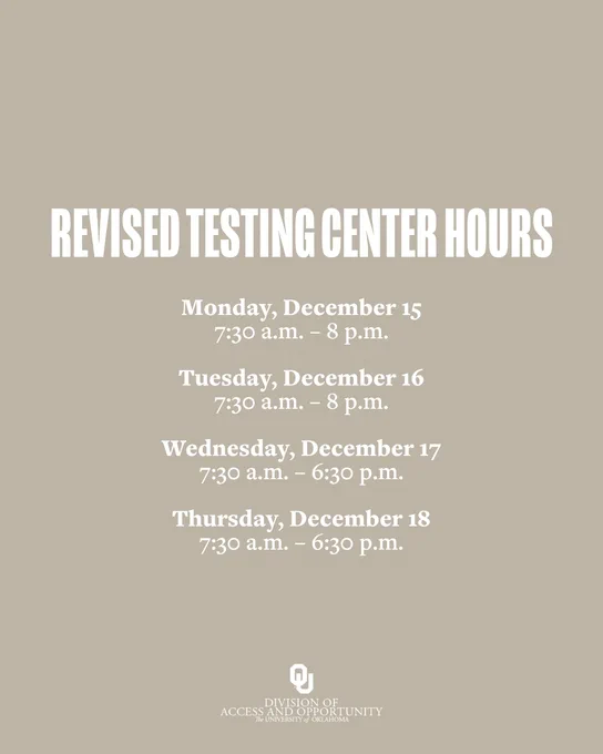 Revised Testing Center Hours

Monday, December 15
7:30 a.m. – 8 p.m.

Tuesday, December 16
7:30 a.m. – 8 p.m.

Wednesday, December 17
7:30 a.m. – 6:30 p.m.

Thursday, December 18
7:30 a.m. – 6:30 p.m.

OU Division of Access & Opportunity