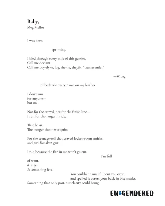 Baby,
Meg Mellor
first of two images

I was born
sprinting.
I bled through every mile of this gender.
Call me deviant.
Call me boy-dyke, fag, she-he, they/it, “transtrender”
—Wrong.
I’ll bedazzle every name on my leather.
I don’t run
for anyone—
but me.
Not for the crowd, not for the finish line—
I run for that anger inside,
That beast,
The hunger that never quits.
For the teenage-self that craved locker-room smirks,
and girl-forsaken grit.
I run because the fire in me won’t go out.
I’m full
of want,
& rage
& something feral
You couldn’t name if I bent you over,
and spelled it across your back in bite marks.
Something that only post-nut clarity could bring