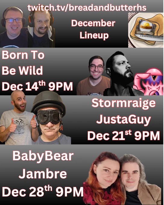 twitch.tv/breadandbutterhs
December Lineup
we have an image with four sections, the top has the host and the bread and butter logo
the second has the crew from born to be wild who will be on the show Dec 14 at 9PM.   
The next row has Stormraige and JustAGuy who will be on December 21st.  
And finally the last row has BabyBear and Jambre who will be on Dec 28th.   
Gonna be a good month!