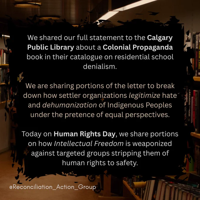 Alt text: Picture of a library in the background in brown colours with a black text box made to look like paintbrush marks with text: 
We shared our full statement to the Calgary Public Library about a Colonial Propaganda book in their catalogue on residential school denialism.
We are sharing portions of the letter to break down how settler organizations legitimize hate and dehumanization of Indigenous Peoples under the pretence of equal perspectives. 
Today on Human Rights Day, we share portions on how Intellectual Freedom is weaponized against targeted groups stripping them of human rights to safety.
