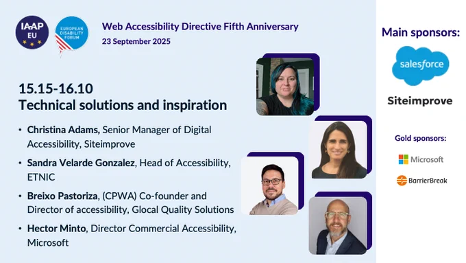 IAAP EU logo and European Disabilty Forum logo
Web Accessibility Directive 5th Anniversary
23 September 2025

Technical solutions and inspiration
Christina Adams, Senior Manager of Digital Accessibility, Siteimprove
Sandra Velarde Gonzalez, Head of Accessibility, ETNIC
Breixo Pastoriza, (CPWA) Co-founder and Director of accessibility, Glocal Quality Solutions
Hector Minto, Director Commercial Accessibility, Microsoft

Main sponsors:
Salesforce
Siteimprove
Microsoft
BarrierBreak