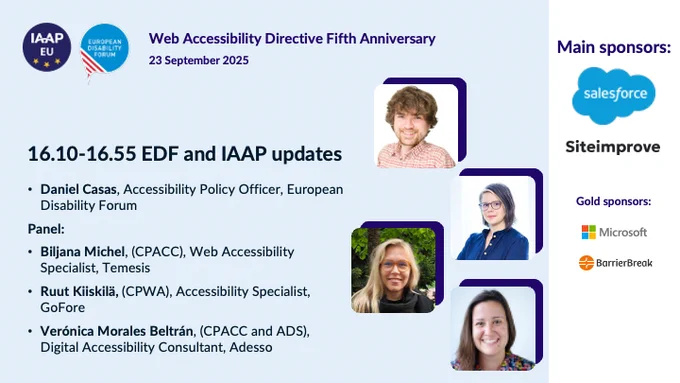 IAAP EU logo and European Disabilty Forum logo
Web Accessibility Directive 5th Anniversary
23 September 2025 

EDF and IAAP updates
Daniel Casas, Accessibility Policy Officer, European Disability Forum

Panel:
Biljana Michel, (CPACC), Web Accessibility Specialist, Temesis
Ruut Kiiskilä, (CPWA), Accessibility Specialist, GoFore
Verónica Morales Beltrán, (CPACC and ADS), Digital Accessibility Consultant, Adesso

Main sponsors:
Salesforce
Siteimprove
Microsoft
BarrierBreak