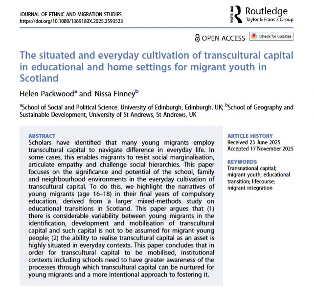 Front cover of the Journal of Ethnic and Migration Studies article 'The situated and everyday cultivation of transcultural capital in educational and home settings for migrant youth in Scotland' by Helen Packwood & Nissa Finney. 
ABSTRACT
Scholars have identified that many young migrants employ transcultural capital to navigate difference in everyday life. In some cases, this enables migrants to resist social marginalisation, articulate empathy and challenge social hierarchies. This paper focuses on the significance and potential of the school, family and neighbourhood environments in the everyday cultivation of transcultural capital. To do this, we highlight the narratives of young migrants (age 16–18) in their final years of compulsory education, derived from a larger mixed-methods study on educational transitions in Scotland. This paper argues that (1) there is considerable variability between young migrants in the identification, development and mobilisation...