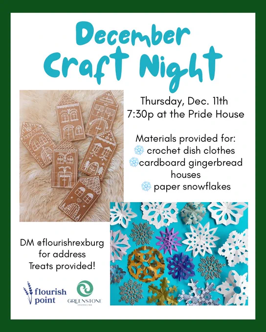 Blue text and images of paper snowflakes and drawn gingerbread houses on a white background with green outline. Text reads: “December Craft Night. Thursday, Dec. 11th 7:30p at the Pride House. Materials provided for: crochet dish clothes, cardboard gingerbread houses, paper snowflakes. DM @flourishrexburg for address. Treats provided! Flourish Point. GREENSTONE Counseling.”