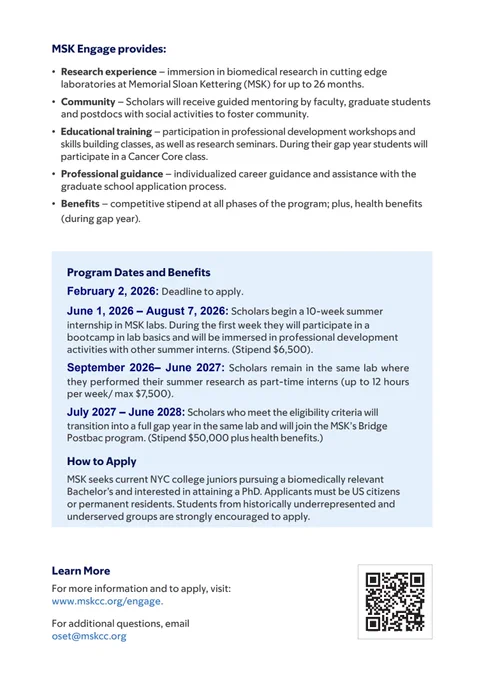 Research experience – immersion in biomedical research in cutting edge laboratories at Memorial Sloan Kettering (MSK) for up to 26 months.
• Community – Scholars will receive guided mentoring by faculty, graduate students and postdocs with social activities to foster community.
• Educational training – participation in professional development workshops and skills building classes, as well as research seminars. During their gap year students will participate in a Cancer Core class.
• Professional guidance – individualized career guidance and assistance with the graduate school application process.
• Benefits – competitive stipend at all phases of the program; plus, health benefits (during gap year).
February 2, 2026: Deadline to apply. June 1, 2026 – August 7, 2026: Scholars begin a 10-week summer internship in MSK labs. During the first week they will participate in a bootcamp in lab basics and will be immersed in professional development activities with other summer interns. 