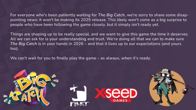 For everyone who's been patiently waiting for The Big Catch, we're sorry to share some disappointing news: it won't be making its 2025 release. This likely won't come as a big surprise to people who have been following the game closely, but it simply isn't ready yet.

Things are shaping up to be really special, and we want to give this game the time it deserves. All we can ask for is your understanding and trust. We're doing all that we can to make sure The Big Catch is in your hands in 2026 – and that it lives up to our expectations (and yours too).
We can't wait for you to finally play the game – as always, when it's ready.