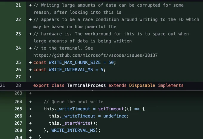  // Writing large amounts of data can be corrupted for some
reason, after looking into this is
  // appears to be a race condition around writing to the FD which
may be based on how powerful the
  // hardware is. The workaround for this is to space out when
large amounts of data is being written
  // to the terminal. See
https://github.com/microsoft/vscode/issues/38137
  const WRITE_MAX_CHUNK_SIZE = 50;
  const WRITE_ INTERVAL_MS = 5;
 
export class TerminalProcess extends Disposable implements
 
 
 
 
 
 
// Queue the next write
this. writeTimeout = setTimeout ( () →> {
this. writeTimeout = undefined;
this._ startWrite();
WRITE_INTERVAL_MS) ;