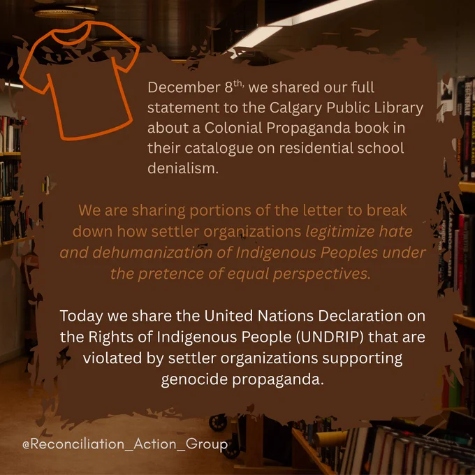Alt text: Picture of a library in the background in brown colours, an orange Tshirt in the top left corner outline with Post number two overlays a black text box made to look like paintbrush marks with text: 
December 8th, we shared our full statement to the Calgary Public Library about a Colonial Propaganda book in their catalogue on residential school denialism.
We are sharing portions of the letter to break down how settler organizations legitimize hate and dehumanization of Indigenous Peoples under the pretence of equal perspectives. 
Today we share the United Nations Declaration on the Rights of Indigenous People (UNDRIP) that are violated by settler organizations supporting genocide propaganda.
