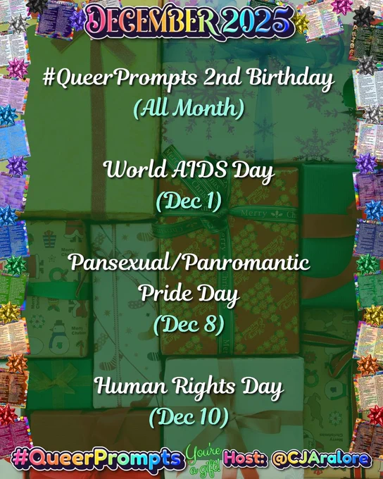 Graphics: The background is presents. The border has past monthly prompts and bows in the colors of the pride flags.
Text: "December 2025" on top and "#QueerPrompts", "You're a gift!" and "Host: @CJAralore" on the bottom in a rainbow font.
Center text is:
#QueerPrompts Important Queer Dates in December:

#QueerPrompts 2nd Birthday (All Month)
World AIDS Day (Dec 1)
Pansexual/Panromantic Pride Day (Dec 8)
Human Rights Day (Dec 10)