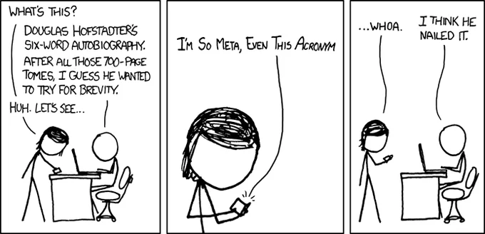 xkcd 917

[[A man sits at a desk, working on a laptop. A woman approaches the desk and picks up a tiny book.]]
Woman: What's this? 
Man: Douglas Hofstadter's six-word autobiography. After all those 700-page tomes, I guess he wanted to try for brevity.
Woman: Huh. Let's see...

[[Close up of woman, reading the tiny book.]]
Book: I'm So Meta, Even This Acronym

[[Full shot of man and woman again. The woman looks down at the tiny book in her hand.]]
Woman: ...whoa.
Man: I think he nailed it.

{{Title text: "This is the reference implementation of the self-referential joke."}}