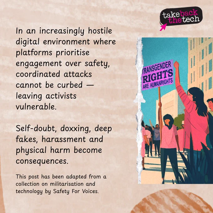 An illustration of a group of people in a pro-trans protest. Text: In an increasingly hostile digital environment where platforms prioritise engagement over safety, coordinated attacks cannot be curbed — leaving activists vulnerable.

Self-doubt, doxxing, deep fakes, harassment and physical harm become consequences.

(in small text) This post has been adapted from a collection on militarisation and technology by Safety For Voices.