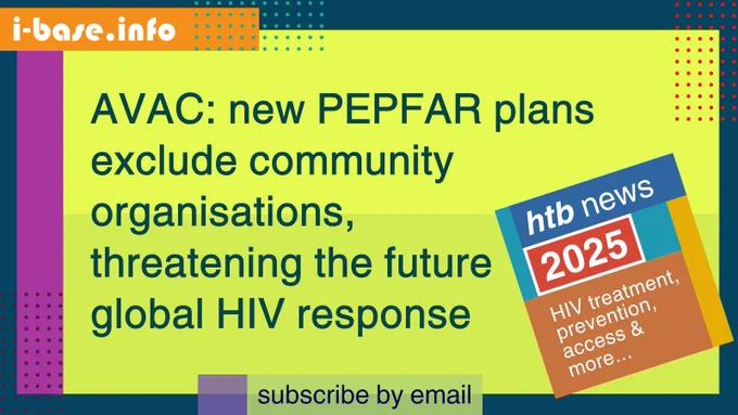 Colourful i-Base graphic. The main text reads: AVAC: new PEPFAR plans exclude community organisations, threatening the future HIV response. At the top is i-Base’s website address: I hyphen base dot info. At the bottom it says, subscribe by email. A smaller, tilted square graphic on the right, reads: HTB news. 2025. HIV treatment, prevention, access, and more. The colours used in the image are two shades of bright yellow-green, dark azure, deep pink, light green, purple, red, dark magenta, turquoise orange, dark blue, teal, mustard, and white.